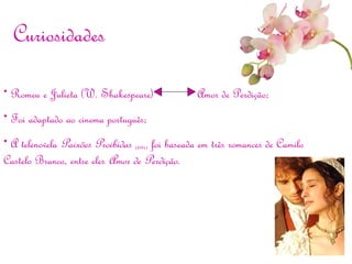 • Romeu e Julieta (W. Shakespeare) Amor de Perdição;
• Foi adaptado ao cinema português;
• A telenovela Paixões Proibidas (RTP1) foi baseada em três romances de Camilo
Castelo Branco, entre eles Amor de Perdição.
Curiosidades
 