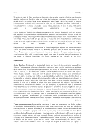Foco

narrativo

Do ponto de vista do foco narrativo, ou da postura do narrador perante a história, os elementos
realistas deAmor de Perdição estão na critica às instituições religiosas, os conventos, e no
comportamento não-passional de alguns personagens secundários, como João da Cruz, É possível
perceber estes elementos nas passagens da obra em que o narrador denuncia a corrupção do
convento de Viveu e enfatiza a lealdade, o senso prático, a sensatez de João da Cruz, relativizando
assim
a
passionalidade
predominante
no
romance.
Escrita em terceira pessoa, esta obra caracteriza-se por um narrador onisciente, isto é, um narrador
que desvenda o universo interior dos personagens, sabendo mais do que eles próprios, o que lhes
passa pela mente e pelo coração. O tipo de onisciência deste narrador pode ser classificado como
onisciência intrusa, na medida em que ele não só revela mas também comenta os sentimentos e
comportamentos dos personagens, deixando claro o seu ponto de vista a favor dos que amam e
contra
os
que
impedem
a
realização
do
amor
O episódio mais representativo do romance, no sentido de provocar lágrimas nos leitores românticos
e risos nos leitores realistas, ocorre no seu desfecho, quando o tema da „morte por amor” atinge o
clímax: Teresa morre no convento, ao sentir irreversível a perda de Simão, o qual, por sua vez, é
tomado de uma febre fatal, no navio que o levaria pura longe da amada, quando fica sabendo de
sua morte. Já Mariana, apaixonada por Simão, atira-se ao mar agarrada ao seu corpo.
Personagens
Simão Botelho - Inicialmente é apresentado como um jovem de temperamento sanguinário e
violento. Perturbador da ordem para defender a plebe com quem convive e agitador na faculdade,
onde luta de forma brutal pelas idéias jacobinistas, o seu caráter se transforma, e repentinamente, a
partir do capítulo 2. É que conhecera e amara, durante os três meses em que esteve em Viseu, a
vizinha Teresa. Ele com 17 anos, ela com 15, passam a viver desde então o amor romântico: um
amor que redime os erros, que modifica as personalidades, que tem na pureza de intenções e na
honestidade de princípios as suas principais virtudes. Aliás, são as virtudes que caracterizam os
sentimentos de Simão, desde que experimenta este amor. Torna-se recatado, estudioso e até
religioso, o que não o impede de sentir uma sede incontrolável de vingança, que resulta no
assassinato do rival Baltasar Coutinho. Esse ato exemplifica a proximidade entre “o sentimento
moral do crime” ou “o sentimento religioso do pecado” e a tentativa de consumação do amor. O
modo como assume este crime, recusando-se a aceitar todas as tentativas de escamoteá-lo, feitas
pelos amigos de seu pai, acaba de configurar o caráter passional do comportamento de Simão. Nem
a possibilidade da forca e do degredo, nem as misérias sofridas no cárcere conseguem abater a
firmeza, a dignidade, a obstinação que transformam Simão Botelho em símbolo heróico da
resistência do individuo perante as vilezas da sociedade. Trata-se de um típico herói ultra-romântico,
em
outras
palavras.
Teresa de Albuquerque - Protagonista, menina de 15 anos que se apaixona por Simão, também
sai adquirindo densidade heróica ao longo da obra: firme e resoluta em seu amor, ela mantém-se
inflexível perante os pedidos, as ameaças -e finalmente as atrocidades e violências cometidas pelo
pai severa e autoritário, seja pata casá-la com o primo, seja para transformá-la em freira. Neste
sentido, a obstinação que a caracteriza é a mesma presente em Simão, com a diferença de que nela
o heroismo consiste não em agir, mas em reagir. Isto por pertencer ao sexo feminino, símbolo da
fragilidade e da passividade perante o caráter viril, másculo, quase selvagem do homem romântico.
Na medida em que não faz o jogo do pai, dando a vida pelo sentimento que a possui, Teresa
constitui uma heroína romântica típica, um exemplo da imagem da mulheranjo que vigorou no

 