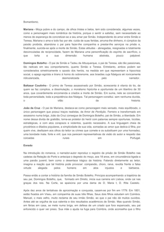 Bomantismo.
Mariana - Moça pobre e do campo, de olhos tristes e belos, tem sido considerada, algumas vezes,
como a personagem mais romântica da história, porque o sentir a satisfaz, sem necessidade ao
menos de esperança de concretizar-se a seu amar par Simão. Independente do amor entre Simão e
Teresa, Mariana o ama e todo faz por ele: cuida de suas feridas, arruma-lhe dinheiro, é cúmplice da
paixão proibida, abandona o pai para fazer-lhe companhia e prestar-lhe serviços na prisão e,
finalmente, suicida-se após a morte de Simão. Estas atitudes - abnegadas, resignadas e totalmente
desvinculadas de reciprocidade, fazem de Mariana uma personificação do espírito de sacrifício, o
que
torta
a
sua
dimensão
humana
abstrata,
pouco
palpável.
Domingos Botelho - O pai de Simão e Tadeu de Albuquerque, o pai de Teresa, são tão passionais,
tão radicais em seu comportamento, quanto Simão e Teresa. Entretanto, ambos podem ser
considerados simetricamente o oposto dos heróis, na medida em que representam a hipocrisia
social, o apego egoísta e tirano à honra do sobrenome, aos brasões cuja fidalguia eé ironicamente
ridicularizada,
desmoralizada
pelo
narrador.
Baltasar Coutinho - O primo de Teresa assassinado por Simão, acrescenta à vilania do tio, de
quem se faz cúmplice, a dissimulação, o moralismo hipócrita e oportunista de um libertino de 30
anos, que covardemente encomenda a criados a morte de Simão. Em suma, nele se concentram
toda perversidade, toda a prepotência dos fidalgos. Tal personagem constitui. sem nenhuma duvida,
o
vilão
da
historia.
João da Cruz - O pai de Mariana, destaca-se como personagem mais sensato, mais equilibrado, o
único personagem que possui traços realistas, de Amor de Perdição. Ferreiro e transformado em
assassino numa briga, João da Cruz consegue de Domingos Botelho, pai de Simão, a liberdade. Em
nome dessa divida de gratidão, torna-se protetor do herói com palavras sempre oportunas, lúcidas,
estratégicas, e com atos corajosos e violentos, quando necessário. A sua linguagem cheia de
provérbios e ditados populares, a simplicidade de sua vida, somadas ao amor que dedica á filha, por
quem vive, desfazem aos olhos do leitor os crimes que comete e os substituem por uma honradez,
uma bondade inata. forte e viril, que nos parecem representativas da visão do autor a respeito das
coroadas
rurais
em
Portugal.
Enredo
Na introdução do romance, o narrador-autor reproduz o registro de prisão de Simão Botelho nas
cadeias da Relação do Porto e antecipa o degredo do moço, aos 18 anos, em circunstância ligada a
uma paixão juvenil, bem como o desenlace trágico da história. Falando diretamente ao leitor,
imagina a reação que tal história pode provocar: compaixão, choro, raiva, revolta frente a falsa
virtude
alegada
pelos
homens
em
atos
injustos
e
bárbaros.
Passa então a contar a história da família de Simão Botelho. Principia acompanhando a trajetória de
seu pai, Domingos Botelho, que, formado em Direito, inicia sua carreira em Lisboa, onde cai nas
graças dos reis. Na Corte, se apaixona por uma dama de D. Maria I, D. Rita Castelo.
Após dez anos de tentativas de aproximação e conquista, casam-se por fim em 1779. Em 1801,
estão fixados em Viseu, em companhia de suas três filhas. Seus dois filhos estudam em Coimbra.
Manuel, o mais velho, muito reclama de seu irmão Simão, ao que o pai não dá muitos ouvidos.
Antes até se orgulha de sua valentia e dos resultados acadêmicos de Simão. Mas quando Simão,
em férias em casa, se mete numa briga, em defesa de um criado que fora espancado, seu pai
enfurecido o quer ver preso. Sua mãe o ajuda na fuga para Coimbra, onde aconselha que o filho

 