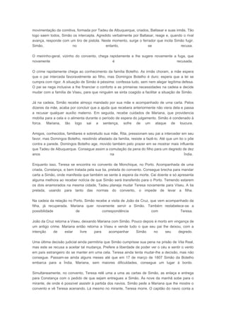 movimentação da comitiva, formada por Tadeu de Albuquerque, criados, Baltasar e suas irmãs. Tão
logo saem todos, Simão os intercepta. Agredido verbalmente por Baltasar, reage e, quando o rival
avança, responde com um tiro de pistola. Neste momento, surge o ferrador que incita Simão fugir.
Simão,
no
entanto,
se
recusa.
O meirinho-geral, vizinho do convento, chega rapidamente e lhe sugere novamente a fuga, que
novamente
é
recusada.
O crime rapidamente chega ao conhecimento da família Botelho. As irmãs choram, a mãe espera
que o pai interceda favoravelmente ao filho, mas Domingos Botelho é duro: espera que a lei se
cumpra com rigor. A situação de Simão é péssima: confessa tudo, sem nem alegar legítima defesa.
O pai se nega inclusive a lhe financiar o conforto e as primeiras necessidades na cadeia e decide
mudar com a família de Viseu, para que ninguém se sinta coagido a facilitar a situação de Simão.
Já na cadeia, Simão recebe almoço mandado por sua mãe e acompanhado de uma carta. Pelos
dizeres da mãe, acaba por concluir que a ajuda que recebera anteriormente não viera dela e passa
a recusar qualquer auxílio materno. Em seguida, recebe cuidados de Mariana, que providencia
mobília para a cela e o alimenta durante o período de espera do julgamento. Simão é condenado à
forca. Mariana, tão logo sai a sentença, sofre de um ataque de loucura.
Amigos, conhecidos, familiares e sobretudo sua mãe, Rita, pressionam seu pai a interceder em seu
favor, mas Domingos Botelho, residindo afastado da família, resiste a fazê-lo. Até que um tio o põe
contra a parede. Domingos Botelho age, movido também pelo prazer em se mostrar mais influente
que Tadeu de Albuquerque. Consegue assim a comutação da pena do filho para um degredo de dez
anos
na
Índia.
Enquanto isso, Teresa se encontra no convento de Monchique, no Porto. Acompanhada de uma
criada, Constança, e bem tratada pela sua tia, prelada do convento. Consegue brecha para mandar
carta a Simão, onde manifesta que também se sente à espera da morte. Cai doente e só apresenta
alguma melhora ao receber notícia de que Simão será transferido para o Porto. Temendo estarem
os dois enamorados na mesma cidade, Tadeu planeja mudar Teresa novamente para Viseu. A tia
prelada, usando para tanto das normas do convento, o impede de levar a filha.
Na cadeia da relação no Porto, Simão recebe a visita de João da Cruz, que vem acompanhado da
filha, já recuperada. Mariana quer novamente servir a Simão. Também restabelece-se a
possibilidade
de
correspondência
com
Teresa.
João da Cruz retorna a Viseu, deixando Mariana com Simão. Pouco depois é morto em vingança de
um antigo crime. Mariana então retorna a Viseu e vende tudo o que seu pai lhe deixou, com a
intenção
de
estar
livre
para
acompanhar
Simão
no
seu
degredo.
Uma última decisão judicial ainda permitiria que Simão cumprisse sua pena na prisão de Vila Real,
mas este se recusa a aceitar tal mudança. Prefere a liberdade de poder ver o céu e sentir o vento
em país estrangeiro do se manter em uma cela. Teresa ainda tenta mudar-lhe a decisão, mas não
consegue. Passam-se ainda alguns meses até que em 17 de março de 1807 Simão da Botelho
embarca para a Índia. Mariana, sem maiores dificuldades, consegue um lugar à bordo.
Simultaneamente, no convento, Teresa relê uma a uma as cartas de Simão, as enlaça e entrega
para Constança com o pedido de que sejam entregues a Simão. Às nove da manhã sobe para o
mirante, de onde é possível assistir à partida dos navios. Simão pede a Mariana que lhe mostre o
convento e vê Teresa acenando. Lá mesmo no mirante, Teresa morre. O capitão do navio conta a

 