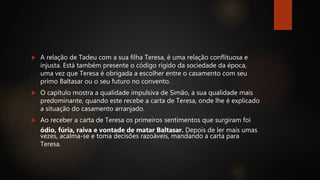  A relação de Tadeu com a sua filha Teresa, é uma relação conflituosa e
injusta. Está também presente o código rígido da sociedade da época,
uma vez que Teresa é obrigada a escolher entre o casamento com seu
primo Baltasar ou o seu futuro no convento.
 O capítulo mostra a qualidade impulsiva de Simão, a sua qualidade mais
predominante, quando este recebe a carta de Teresa, onde lhe é explicado
a situação do casamento arranjado.
 Ao receber a carta de Teresa os primeiros sentimentos que surgiram foi
ódio, fúria, raiva e vontade de matar Baltasar. Depois de ler mais umas
vezes, acalma-se e toma decisões razoáveis, mandando a carta para
Teresa.
 