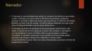 Narrador
 O narrador é uma entidade que existe no universo da história e que relata
a ação. Contudo, em casos como o de Amor de perdição, podemos
associar o narrador à figura do autor, que assume ser o sobrinho de Simão
Botelho na frase final da novela: «A última pessoa falecida, há vinte e seis
anos, foi Manuel Botelho, pai do autor deste livro.»
 O narrador de Amor de perdição é não participante; ainda assim, não
relata a história de forma imparcial e neutra. Na verdade, a narração é
acompanhada por juízos emitidos sobre as personagens e sobre a
sociedade. O narrador apresenta a sua opinião, tira conclusões sobre
episódios da intriga e desenvolve reflexões e críticas sobre
comportamentos sociais. Não raro estas intervenções assumem a forma de
julgamentos morais.
 