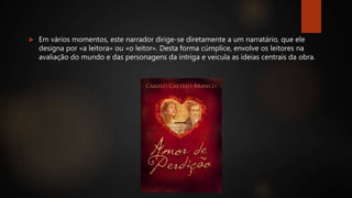  Em vários momentos, este narrador dirige-se diretamente a um narratário, que ele
designa por «a leitora» ou «o leitor». Desta forma cúmplice, envolve os leitores na
avaliação do mundo e das personagens da intriga e veicula as ideias centrais da obra.
 