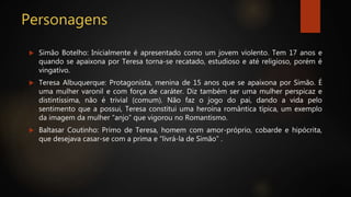 Personagens
 Simão Botelho: Inicialmente é apresentado como um jovem violento. Tem 17 anos e
quando se apaixona por Teresa torna-se recatado, estudioso e até religioso, porém é
vingativo.
 Teresa Albuquerque: Protagonista, menina de 15 anos que se apaixona por Simão. É
uma mulher varonil e com força de caráter. Diz também ser uma mulher perspicaz e
distintíssima, não é trivial (comum). Não faz o jogo do pai, dando a vida pelo
sentimento que a possui, Teresa constitui uma heroína romântica típica, um exemplo
da imagem da mulher “anjo” que vigorou no Romantismo.
 Baltasar Coutinho: Primo de Teresa, homem com amor-próprio, cobarde e hipócrita,
que desejava casar-se com a prima e “livrá-la de Simão” .
 