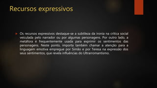 Recursos expressivos
 Os recursos expressivos destaque-se a subtileza da ironia na crítica social
veiculada pelo narrador ou por algumas personagens. Por outro lado, a
metáfora é frequentemente usada para exprimir os sentimentos das
personagens. Neste ponto, importa também chamar a atenção para a
linguagem emotiva empregue por Simão e por Teresa na expressão dos
seus sentimentos, que revela influências do Ultrarromantismo.
 