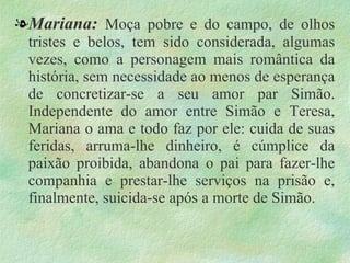 . Mariana:  Moça pobre e do campo, de olhos tristes e belos, tem sido considerada, algumas vezes, como a personagem mais romântica da história, sem necessidade ao menos de esperança de concretizar-se a seu amor par Simão. Independente do amor entre Simão e Teresa, Mariana o ama e todo faz por ele: cuida de suas feridas, arruma-lhe dinheiro, é cúmplice da paixão proibida, abandona o pai para fazer-lhe companhia e prestar-lhe serviços na prisão e, finalmente, suicida-se após a morte de Simão. 