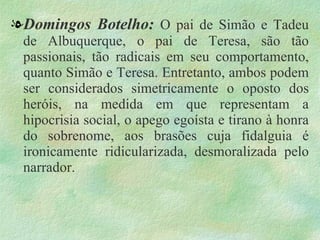 . Domingos Botelho:  O pai de Simão e Tadeu de Albuquerque, o pai de Teresa, são tão passionais, tão radicais em seu comportamento, quanto Simão e Teresa. Entretanto, ambos podem ser considerados simetricamente o oposto dos heróis, na medida em que representam a hipocrisia social, o apego egoísta e tirano à honra do sobrenome, aos brasões cuja fidalguia é ironicamente ridicularizada, desmoralizada pelo narrador.  