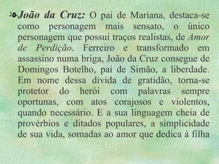 . João da Cruz:  O pai de Mariana, destaca-se como personagem mais sensato, o único personagem que possui traços realistas, de  Amor de Perdição . Ferreiro e transformado em assassino numa briga, João da Cruz consegue de Domingos Botelho, pai de Simão, a liberdade. Em nome dessa divida de gratidão, torna-se protetor do herói com palavras sempre oportunas, com atos corajosos e violentos, quando necessário. E a sua linguagem cheia de provérbios e ditados populares, a simplicidade de sua vida, somadas ao amor que dedica à filha 