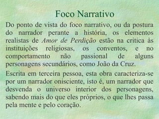 Foco Narrativo Do ponto de vista do foco narrativo, ou da postura do narrador perante a história, os elementos realistas de  Amor de Perdição  estão na critica às instituições religiosas, os conventos, e no comportamento não passional de alguns personagens secundários, como João da Cruz.  Escrita em terceira pessoa, esta obra caracteriza-se por um narrador onisciente, isto é, um narrador que desvenda o universo interior dos personagens, sabendo mais do que eles próprios, o que lhes passa pela mente e pelo coração.  