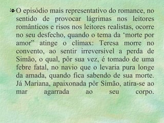 . O episódio mais representativo do romance, no sentido de provocar lágrimas nos leitores românticos e risos nos leitores realistas, ocorre no seu desfecho, quando o tema da ‘morte por amor” atinge o clímax: Teresa morre no convento, ao sentir irreversível a perda de Simão, o qual, pôr sua vez, é tomado de uma febre fatal, no navio que o levaria pura longe da amada, quando fica sabendo de sua morte. Já Mariana, apaixonada pôr Simão, atira-se ao mar agarrada ao seu corpo. 