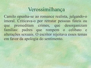 Verossimilhança Camilo opunha-se ao romance realista, julgando-o imoral. Criticava-o por retratar pessoas fúteis ou que premeditam crimes, que desorganizam famílias: padres que rompem o celibato e alterações sexuais. O escritor rejeitava esses temas em favor da apologia do sentimento. 