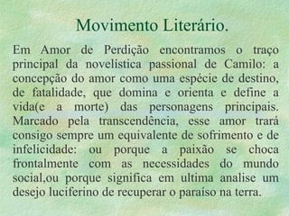 Movimento Literário. Em Amor de Perdição encontramos o traço principal da novelística passional de Camilo: a concepção do amor como uma espécie de destino, de fatalidade, que domina e orienta e define a vida(e a morte) das personagens principais. Marcado pela transcendência, esse amor trará consigo sempre um equivalente de sofrimento e de infelicidade: ou porque a paixão se choca frontalmente com as necessidades do mundo social,ou porque significa em ultima analise um desejo luciferino de recuperar o paraíso na terra. 