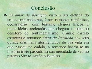 Conclusão O  amor de perdição  visto a luz elétrica do cristicismo moderno, é um romance romântico, declaratório  com bastante eleijões líricos, e umas idéias aceleradas que chegam a tocar no desaforo do sentimentalismo. Camilo castelo escreveu o romance  Amor de Perdição  nos seus quinze dias mais atormentados de sua vida em que passou na cadeia, o romance baseia-se na história triste passado na sua mocidade de seu tio paterno Simão Antônio Botelho. 