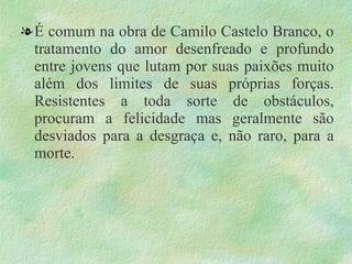 . É comum na obra de Camilo Castelo Branco, o tratamento do amor desenfreado e profundo entre jovens que lutam por suas paixões muito além dos limites de suas próprias forças. Resistentes a toda sorte de obstáculos, procuram a felicidade mas geralmente são desviados para a desgraça e, não raro, para a morte. 