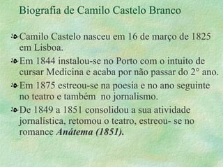 Biografia de Camilo Castelo Branco Camilo Castelo nasceu em 16 de março de 1825 em Lisboa. Em 1844 instalou-se no Porto com o intuito de cursar Medicina e acaba por não passar do 2° ano. Em 1875 estreou-se na poesia e no ano seguinte no teatro e também  no jornalismo. De 1849 a 1851 consolidou a sua atividade jornalística, retomou o teatro, estreou- se no romance  Anátema (1851). 