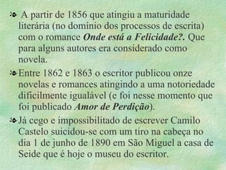 . A partir de 1856 que atingiu a maturidade literária (no domínio dos processos de escrita) com o romance  Onde está a Felicidade?.  Que para alguns autores era considerado como novela. Entre 1862 e 1863 o escritor publicou onze novelas e romances atingindo a uma notoriedade dificilmente igualável (e foi nesse momento que foi publicado  Amor de Perdição ). Já cego e impossibilitado de escrever Camilo Castelo suicidou-se com um tiro na cabeça no dia 1 de junho de 1890 em São Miguel a casa de Seide que é hoje o museu do escritor. 