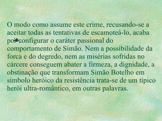 O modo como assume este crime, recusando-se a aceitar todas as tentativas de escamoteá-lo, acaba por configurar o caráter passional do comportamento de Simão. Nem a possibilidade da forca e do degredo, nem as misérias sofridas no cárcere conseguem abater a firmeza, a dignidade, a obstinação que transformam Simão Botelho em símbolo heróico da resistência trata-se de um típico herói ultra-romântico, em outras palavras. . 