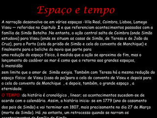Espaço e tempo  A narração desenvolve-se em vários espaços -Vila Real, Coimbra, Lisboa, Lamego Viseu — referidos no Capitulo . I  e que referenciam acontecimentos passados com a família de Simão Botelho .No entanto, a ação central salta de Coimbra (onde Simão estudava) para Viseu (onde se situam as casas de Simão, de Teresa e de João da Cruz), para o Porto (cela da prisão de Simão e cela do convento de Monchique) e finalmente para o beliche do navio que parte para  a índia, levando Simão. Há, assim,  uma redução do espaço físico, à medida que a ação se aproxima do fim, mas o lançamento do cadáver ao mar é como que o retorno aos grandes espaços, à imensidão  sem limite que o amor de  Simão exigia. Também com Teresa há a mesma redução do espaço físico: de Viseu (casa do pai)para a cela do convento de Viseu e depois para a cela do convento de Monchique  , e depois, também, o grande espaço , a eternidade . O TEMPO  : da história é cronológico , linear; os acontecimentos sucedem-se de acordo com o calendário. Assim, a história inicia- se em 1779 (ano do casamento  dos pais de Simão) e vai terminar em 1807, mais precisamente no dia 27 de Março (morte de Simão). Há ,no entanto, um retrocesso quando se narram os  acontecimentos da família de Simão . 
