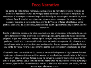 Foco Narrativo Do ponto de vista do foco narrativo, ou da postura do narrador perante a história, os elementos realistas de  Amor de Perdição  estão na critica às instituições religiosas, os conventos, e no comportamento não-passional de alguns personagens secundários, como João da Cruz, É possível perceber estes elementos nas passagens da obra em que o narrador denuncia a corrupção do convento de Viveu e enfatiza a lealdade, o senso prático, a sensatez de João da Cruz, relativizando assim a passionalidade predominante no romance. Escrita em terceira pessoa, esta obra caracteriza-se por um narrador onisciente, isto é, um narrador que desvenda o universo interior dos personagens, sabendo mais do que eles próprios, o que lhes passa pela mente e pelo coração. O tipo de onisciência deste narrador pode ser classificado como onisciência intrusa, na medida em que ele não só revela mas também comenta os sentimentos e comportamentos dos personagens, deixando claro o seu ponto de vista a favor dos que amam e contra os que impedem a realização do amor O episódio mais representativo do romance, no sentido de provocar lágrimas nos leitores românticos e risos nos leitores realistas, ocorre no seu desfecho, quando o tema da ‘morte por amor” atinge o clímax: Teresa morre no convento, ao sentir irreversível a perda de Simão, o qual, por sua vez, é tomado de uma febre fatal, no navio que o levaria pura longe da amada, quando fica sabendo de sua morte. Já Mariana, apaixonada por Simão, atira-se ao mar agarrada ao seu corpo. 
