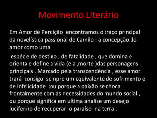 Movimento Literário Em Amor de Perdição  encontramos o traço principal da novelística passional de Camilo : a concepção do  amor como uma espécie de destino , de fatalidade , que domina e orienta e define a vida (e a ,morte )das personagens principais . Marcado pela transcendência , esse amor trará  consigo  sempre um equivalente de sofrimento e de infelicidade  :ou porque a paixão se choca  frontalmente com as necessidades do mundo social , ou porque significa em ultima analise um desejo luciferino de recuperar  o paraíso  na terra . 
