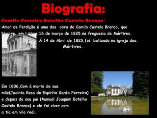Biografia:  Camilo Ferreira Botelho Castelo Branco ! Amor de Perdição é uma das  obra de Camilo Castelo Branco, que Nasceu  em Lisboa,16 de março de 1825,na freguesia de Mártires. Á 14 de Abril de 1825,foi  batizado na igreja dos .   M  Mártires. . Em 1836,Com á morte de sua mãe(Jacinta Rosa do Espirito Santo Ferreira) e depois de seu pai (Manuel Joaquim Botelho  Castelo Branco) e ele foi viver com  a tia em vila real.  