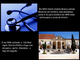 .     Em 1843 Camilo Castelo Branco estuda    Medicina em Coimbra, mas abandonou    curso e foi para Coimbra em 1845 onde   entrou para o curso de direito.   E em 1846 voltando  a  Vila Real   rapta  Patrícia Emília e foge com   ela para o  porto. Abandona - a   logo em seguida . 