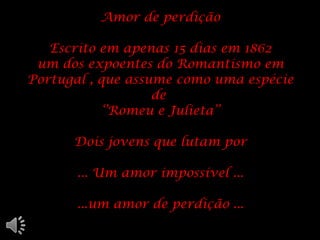 Amor de perdição Escrito em apenas 15 dias em 1862 um dos expoentes do Romantismo em Portugal , que assume como uma espécie de  ‘’Romeu e Julieta’’ Dois jovens que lutam por ... Um amor impossível ... ...um amor de perdição ... 