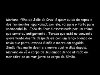 Mariana, filha de João da Cruz, é quem cuida do rapaz e dos ferimentos, apaixonada por ele, vai para o Porto para acompanhá-lo . João da Cruz é assassinado por um crime que cometeu antigamente . Teresa que está no convento gravemente doente despede-se com um lenço branco do navio que parte levando Simão e morre em seguida. Simão fica muito doente e morre quatro dias depois. Mariana ao vê o corpo de seu amado sendo atirado ao mar atira-se ao mar junto ao corpo de Simão. 