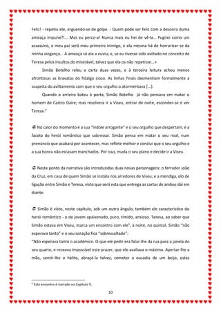 10
Feliz! - repetiu ele, erguendo-se de golpe. - Quem pode ser feliz com a desonra duma
ameaça impune?!... Mas eu perco-a! Nunca mais eu hei de vê-la... Fugirei como um
assassino, e meu pai será meu primeiro inimigo, e ela mesma há de horrorizar-se da
minha vingança... A ameaça só ela a ouviu; e, se eu tivesse sido aviltado no conceito de
Teresa pelos insultos do miserável, talvez que ela os não repetisse...»
Simão Botelho releu a carta duas vezes, e à terceira leitura achou menos
afrontosas as bravatas do fidalgo cioso. As linhas finais desmentiam formalmente a
suspeita do aviltamento com que o seu orgulho o atormentava [...].
Quando o arrieiro bateu à porta, Simão Botelho já não pensava em matar o
homem de Castro Daire; mas resolvera ir a Viseu, entrar de noite, esconder-se e ver
Teresa.”
 No calor do momento é a sua “índole arrogante” e o seu orgulho que despertam; é a
faceta do herói romântico que sobressai. Simão pensa em matar o seu rival, num
prenúncio que acabará por acontecer, mas reflete melhor e conclui que o seu orgulho e
a sua honra não estavam manchados. Por isso, muda o seu plano e decide ir a Viseu.
 Neste ponto da narrativa são introduzidas duas novas personagens: o ferrador João
da Cruz, em casa de quem Simão se instala nos arredores de Viseu; e a mendiga, elo de
ligação entre Simão e Teresa, visto que será esta que entrega as cartas de ambos daí em
diante.
 Simão é visto, neste capítulo, sob um outro ângulo, também ele característico do
herói romântico - o de jovem apaixonado, puro, tímido, ansioso. Teresa, ao saber que
Simão estava em Viseu, marca um encontro com ele5, à noite, no quintal. Simão “não
esperava tanto” e o seu coração fica “sobressaltado”:
“Não esperava tanto o académico. O que ele pedir era falar-lhe da rua para a janela do
seu quarto, e receava impossível este prazer, que ele avaliava o máximo. Apertar-lhe a
mão, sentir-lhe o hálito, abraçá-la talvez, cometer a ousadia de um beijo, estas
5
Este encontro é narrado no Capítulo V.
 