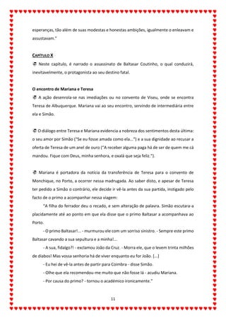 11
esperanças, tão além de suas modestas e honestas ambições, igualmente o enleavam e
assustavam.”
CAPÍTULO X
 Neste capítulo, é narrado o assassinato de Baltasar Coutinho, o qual conduzirá,
inevitavelmente, o protagonista ao seu destino fatal.
O encontro de Mariana e Teresa
 A ação desenrola-se nas imediações ou no convento de Viseu, onde se encontra
Teresa de Albuquerque. Mariana vai ao seu encontro, servindo de intermediária entre
ela e Simão.
 O diálogo entre Teresa e Mariana evidencia a nobreza dos sentimentos desta última:
o seu amor por Simão (“Se eu fosse amada como ela...”) e a sua dignidade ao recusar a
oferta de Teresa de um anel de ouro (“A receber alguma paga há de ser de quem me cá
mandou. Fique com Deus, minha senhora, e oxalá que seja feliz.”).
 Mariana é portadora da notícia da transferência de Teresa para o convento de
Monchique, no Porto, a ocorrer nessa madrugada. Ao saber disto, e apesar de Teresa
ter pedido a Simão o contrário, ele decide ir vê-la antes da sua partida, instigado pelo
facto de o primo a acompanhar nessa viagem:
“A filha do ferrador deu o recado, e sem alteração de palavra. Simão escutara-a
placidamente até ao ponto em que ela disse que o primo Baltasar a acompanhava ao
Porto.
- O primo Baltasar!... - murmurou ele com um sorriso sinistro. - Sempre este primo
Baltasar cavando a sua sepultura e a minha!...
- A sua, fidalgo?! - exclamou João da Cruz. - Morra ele, que o levem trinta milhões
de diabos! Mas vossa senhoria há de viver enquanto eu for João. [...]
- Eu hei de vê-la antes de partir para Coimbra - disse Simão.
- Olhe que ela recomendou-me muito que não fosse lá - acudiu Mariana.
- Por causa do primo? - tornou o académico ironicamente.”
 