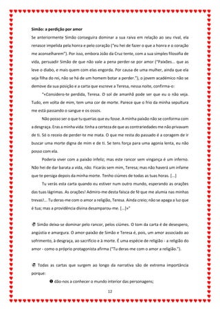 12
Simão: a perdição por amor
Se anteriormente Simão conseguira dominar a sua raiva em relação ao seu rival, ela
renasce impelida pela honra e pelo coração (“eu hei de fazer o que a honra e o coração
me aconselharem”). Por isso, embora João da Cruz tente, com a sua simples filosofia de
vida, persuadir Simão de que não vale a pena perder-se por amor (“Paixões... que as
leve o diabo, e mais quem com elas engorda. Por causa de uma mulher, ainda que ela
seja filha do rei, não se há de um homem botar a perder.”), o jovem académico não se
demove da sua posição e a carta que escreve a Teresa, nessa noite, confirma-o:
“«Considero-te perdida, Teresa. O sol de amanhã pode ser que eu o não veja.
Tudo, em volta de mim, tem uma cor de morte. Parece que o frio da minha sepultura
me está passando o sangue e os ossos.
Não posso ser o que tu querias que eu fosse. A minha paixão não se conforma com
a desgraça. Eras a minha vida: tinha a certeza de que as contrariedades me não privavam
de ti. Só o receio de perder-te me mata. O que me resta do passado é a coragem de ir
buscar uma morte digna de mim e de ti. Se tens força para uma agonia lenta, eu não
posso com ela.
Poderia viver com a paixão infeliz; mas este rancor sem vingança é um inferno.
Não hei de dar barata a vida, não. Ficarás sem mim, Teresa; mas não haverá um infame
que te persiga depois da minha morte. Tenho ciúmes de todas as tuas horas. [...]
Tu verás esta carta quando eu estiver num outro mundo, esperando as orações
das tuas lágrimas. As orações! Admiro-me desta faísca de fé que me alumia nas minhas
trevas!... Tu deras-me com o amor a religião, Teresa. Ainda creio; não se apaga a luz que
é tua; mas a providência divina desamparou-me. [...]»”
 Simão deixa-se dominar pelo rancor, pelos ciúmes. O tom da carta é de desespero,
angústia e amargura. O amor-paixão de Simão e Teresa é, pois, um amor associado ao
sofrimento, à desgraça, ao sacrifício e à morte. É uma espécie de religião - a religião do
amor - como o próprio protagonista afirma (“Tu deras-me com o amor a religião.”).
 Todas as cartas que surgem ao longo da narrativa são de extrema importância
porque:
 dão-nos a conhecer o mundo interior das personagens;
 