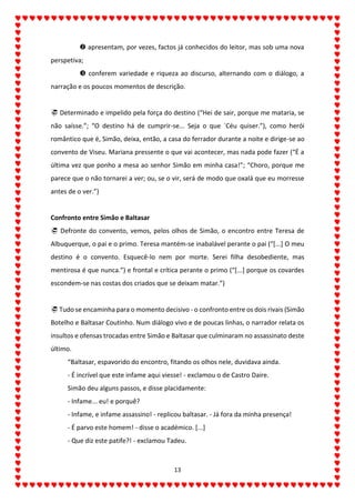 13
 apresentam, por vezes, factos já conhecidos do leitor, mas sob uma nova
perspetiva;
 conferem variedade e riqueza ao discurso, alternando com o diálogo, a
narração e os poucos momentos de descrição.
 Determinado e impelido pela força do destino (“Hei de sair, porque me mataria, se
não saísse.”; “O destino há de cumprir-se... Seja o que ´Céu quiser.”), como herói
romântico que é, Simão, deixa, então, a casa do ferrador durante a noite e dirige-se ao
convento de Viseu. Mariana pressente o que vai acontecer, mas nada pode fazer (“É a
última vez que ponho a mesa ao senhor Simão em minha casa!”; “Choro, porque me
parece que o não tornarei a ver; ou, se o vir, será de modo que oxalá que eu morresse
antes de o ver.”)
Confronto entre Simão e Baltasar
 Defronte do convento, vemos, pelos olhos de Simão, o encontro entre Teresa de
Albuquerque, o pai e o primo. Teresa mantém-se inabalável perante o pai (“[...] O meu
destino é o convento. Esquecê-lo nem por morte. Serei filha desobediente, mas
mentirosa é que nunca.”) e frontal e crítica perante o primo (“[...] porque os covardes
escondem-se nas costas dos criados que se deixam matar.”)
 Tudo se encaminha para o momento decisivo - o confronto entre os dois rivais (Simão
Botelho e Baltasar Coutinho. Num diálogo vivo e de poucas linhas, o narrador relata os
insultos e ofensas trocadas entre Simão e Baltasar que culminaram no assassinato deste
último.
“Baltasar, espavorido do encontro, fitando os olhos nele, duvidava ainda.
- É incrível que este infame aqui viesse! - exclamou o de Castro Daire.
Simão deu alguns passos, e disse placidamente:
- Infame... eu! e porquê?
- Infame, e infame assassino! - replicou baltasar. - Já fora da minha presença!
- É parvo este homem! - disse o académico. [...]
- Que diz este patife?! - exclamou Tadeu.
 