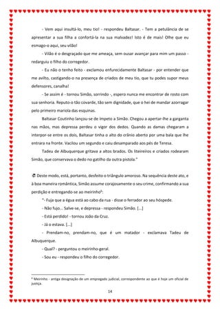 14
- Vem aqui insultá-lo, meu tio! - respondeu Baltasar. - Tem a petulância de se
apresentar a sua filha a confortá-la na sua malvadez! Isto é de mais! Olhe que eu
esmago-o aqui, seu vilão!
- Vilão é o desgraçado que me ameaça, sem ousar avançar para mim um passo -
redarguiu o filho do corregedor.
- Eu não o tenho feito - exclamou enfurecidamente Baltasar - por entender que
me avilto, castigando-o na presença de criados de meu tio, que tu podes supor meus
defensores, canalha!
- Se assim é - tornou Simão, sorrindo -, espero nunca me encontrar de rosto com
sua senhoria. Reputo-o tão covarde, tão sem dignidade, que o hei de mandar azorragar
pelo primeiro mariola das esquinas.
Baltasar Coutinho lançou-se de ímpeto a Simão. Chegou a apertar-lhe a garganta
nas mãos, mas depressa perdeu o vigor dos dedos. Quando as damas chegaram a
interpor-se entre os dois, Baltasar tinha o alto do crânio aberto por uma bala que lhe
entrara na fronte. Vacilou um segundo e caiu desamparado aos pés de Teresa.
Tadeu de Albuquerque gritava a altos brados. Os liteireiros e criados rodearam
Simão, que conservava o dedo no gatilho da outra pistola.”
 Deste modo, está, portanto, desfeito o triângulo amoroso. Na sequência deste ato, e
à boa maneira romântica, Simão assume corajosamente o seu crime, confirmando a sua
perdição e entregando-se ao meirinho6:
“- Fuja que a égua está ao cabo da rua - disse o ferrador ao seu hóspede.
- Não fujo... Salve-se, e depressa - respondeu Simão. [...]
- Está perdido! - tornou João da Cruz.
- Já o estava. [...]
- Prendam-no, prendam-no, que é um matador - exclamava Tadeu de
Albuquerque.
- Qual? - perguntou o meirinho-geral.
- Sou eu - respondeu o filho do corregedor.
6
Meirinho - antiga designação de um empregado judicial, correspondente ao que é hoje um oficial de
justiça.
 