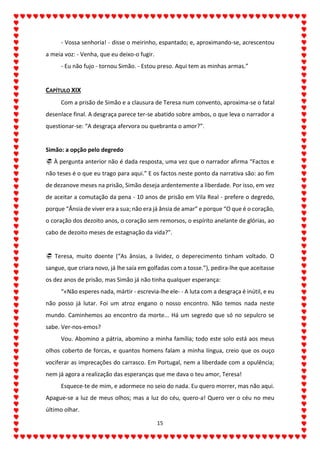 15
- Vossa senhoria! - disse o meirinho, espantado; e, aproximando-se, acrescentou
a meia voz: - Venha, que eu deixo-o fugir.
- Eu não fujo - tornou Simão. - Estou preso. Aqui tem as minhas armas.”
CAPÍTULO XIX
Com a prisão de Simão e a clausura de Teresa num convento, aproxima-se o fatal
desenlace final. A desgraça parece ter-se abatido sobre ambos, o que leva o narrador a
questionar-se: “A desgraça afervora ou quebranta o amor?”.
Simão: a opção pelo degredo
 À pergunta anterior não é dada resposta, uma vez que o narrador afirma “Factos e
não teses é o que eu trago para aqui.” E os factos neste ponto da narrativa são: ao fim
de dezanove meses na prisão, Simão deseja ardentemente a liberdade. Por isso, em vez
de aceitar a comutação da pena - 10 anos de prisão em Vila Real - prefere o degredo,
porque “Ânsia de viver era a sua; não era já ânsia de amar” e porque “O que é o coração,
o coração dos dezoito anos, o coração sem remorsos, o espírito anelante de glórias, ao
cabo de dezoito meses de estagnação da vida?”.
 Teresa, muito doente (“As ânsias, a lividez, o deperecimento tinham voltado. O
sangue, que criara novo, já lhe saía em golfadas com a tosse.”), pedira-lhe que aceitasse
os dez anos de prisão, mas Simão já não tinha qualquer esperança:
“«Não esperes nada, mártir - escrevia-lhe ele- - A luta com a desgraça é inútil, e eu
não posso já lutar. Foi um atroz engano o nosso encontro. Não temos nada neste
mundo. Caminhemos ao encontro da morte... Há um segredo que só no sepulcro se
sabe. Ver-nos-emos?
Vou. Abomino a pátria, abomino a minha família; todo este solo está aos meus
olhos coberto de forcas, e quantos homens falam a minha língua, creio que os ouço
vociferar as imprecações do carrasco. Em Portugal, nem a liberdade com a opulência;
nem já agora a realização das esperanças que me dava o teu amor, Teresa!
Esquece-te de mim, e adormece no seio do nada. Eu quero morrer, mas não aqui.
Apague-se a luz de meus olhos; mas a luz do céu, quero-a! Quero ver o céu no meu
último olhar.
 