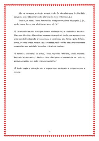 16
Não me peças que aceite dez anos de prisão. Tu não sabes o que é a liberdade
cativa dez anos! Não compreendes a tortura dos meus vinte meses. [...]
Salva-te, se podes, Teresa. Renuncia ao prestígio dum grande desgraçado. [...] E,
senão, morre, Teresa, que a felicidade é a morte[...]».”
 Da leitura do excerto acima percebemos a desesperança e a desistência de Simão.
Mas, para além disso, é bem visível a sua aversão ao país e à família, que representavam
uma sociedade estagnada, preconceituosa e corrompida pela honra e pelo dinheiro.
Simão, tal como Teresa, opõe-se a essa sociedade; neste sentido, o seu amor representa
uma mudança na sociedade, ou melhor, o desejo de mudança.
 Perante a desistência de Simão, Teresa responde: “Morrerei, Simão, morrerei.
Perdoa tu ao meu destino... Perdi-te... Bem sabes que sorte eu queria dar-te... e morro,
porque não posso, nem poderei jamais resgatar-te.”
 Simão recebe a intimação para a viagem rumo ao degredo e prepara-se para a
mesma.
 