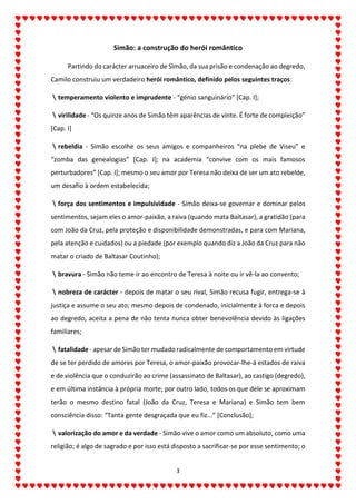 3
Simão: a construção do herói romântico
Partindo do carácter arruaceiro de Simão, da sua prisão e condenação ao degredo,
Camilo construiu um verdadeiro herói romântico, definido pelos seguintes traços:
temperamento violento e imprudente - “génio sanguinário” [Cap. I];
virilidade - “Os quinze anos de Simão têm aparências de vinte. É forte de compleição”
[Cap. I]
rebeldia - Simão escolhe os seus amigos e companheiros “na plebe de Viseu” e
“zomba das genealogias” [Cap. I]; na academia “convive com os mais famosos
perturbadores” [Cap. I]; mesmo o seu amor por Teresa não deixa de ser um ato rebelde,
um desafio à ordem estabelecida;
força dos sentimentos e impulsividade - Simão deixa-se governar e dominar pelos
sentimentos, sejam eles o amor-paixão, a raiva (quando mata Baltasar), a gratidão (para
com João da Cruz, pela proteção e disponibilidade demonstradas, e para com Mariana,
pela atenção e cuidados) ou a piedade (por exemplo quando diz a João da Cruz para não
matar o criado de Baltasar Coutinho);
bravura - Simão não teme ir ao encontro de Teresa à noite ou ir vê-la ao convento;
nobreza de carácter - depois de matar o seu rival, Simão recusa fugir, entrega-se à
justiça e assume o seu ato; mesmo depois de condenado, inicialmente à forca e depois
ao degredo, aceita a pena de não tenta nunca obter benevolência devido às ligações
familiares;
fatalidade - apesar de Simão ter mudado radicalmente de comportamento em virtude
de se ter perdido de amores por Teresa, o amor-paixão provocar-lhe-á estados de raiva
e de violência que o conduzirão ao crime (assassinato de Baltasar), ao castigo (degredo),
e em última instância à própria morte; por outro lado, todos os que dele se aproximam
terão o mesmo destino fatal (João da Cruz, Teresa e Mariana) e Simão tem bem
consciência disso: “Tanta gente desgraçada que eu fiz...” [Conclusão];
valorização do amor e da verdade - Simão vive o amor como um absoluto, como uma
religião; é algo de sagrado e por isso está disposto a sacrificar-se por esse sentimento; o
 