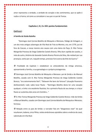 4
amor representa a verdade, a verdade do coração e dos sentimentos, que se opõe à
razão e à honra, tal como as concebiam o seu pai e o pai de Teresa.
Capítulos I, IV, X e XIX: pontos fundamentais
CAPÍTULO I
A família de Simão Botelho
“Domingos José Correia Botelho de Mesquita e Meneses, fidalgo de linhagem, e
um dos mais antigos solarengos de Vila Real de Trás-os-Montes, era, em 1779, juiz de
fora de Cascais, e nesse mesmo ano casara com uma dama do Paço, D. Rita Teresa
Margarida Preciosa da Veiga Caldeirão Castelo Branco, filha dum capitão de cavalos, e
neta de outro, António de Azevedo Castelo Branco Pereira da Silva, tão notável por sua
jerarquia, como por um, naquele tempo, precioso livro acerca da Arte da Guerra.”
 Finalidade do Capítulo I: estabelecer os antecedentes da intriga amorosa,
apresentando a família, a sua genealogia e o próprio protagonista.
 Domingos José Correia Botelho de Mesquita e Meneses: pai de Simão e de Manuel
Botelho, casado com D. Rita Teresa Margarida Preciosa da Veiga Caldeirão Castelo
Branco; “era extremamente feio”; “faltavam-lhe bens de fortuna” (situação financeira
desfavorável); rude; sabia tocar flauta - “Domingos Botelho devia ter uma vocação
qualquer, e tinha: era excelente flautista; foi a primeira flauta do seu tempo; e a tocar
flauta se sustentou dois anos em Coimbra...”
 D. Rita Teresa Margarida Preciosa da Veiga Caldeirão Castelo Branco: mãe de Simão
e Manuel Botelho, casada com Domingos José Correia Botelho de Mesquita e Meneses;
formosa.
 Relação entre os pais de Simão: o narrador fala em “desgostoso viver” do qual
resultaram, todavia, cinco filhos; relata ainda breves episódios sobre a vivência do casal,
sobretudo em Vila Real.
 