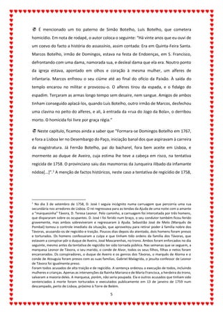5
 É mencionado um tio paterno de Simão Botelho, Luís Botelho, que cometera
homicídio. Em nota de rodapé, o autor coloca o seguinte: “Há vinte anos que eu ouvi de
um coevo do facto a história do assassínio, assim contada: Era em Quinta-Feira Santa.
Marcos Botelho, irmão de Domingos, estava na festa de Endoenças, em S. Francisco,
defrontando com uma dama, namorada sua, e desleal dama que ela era. Noutro ponto
da igreja estava, apontado em olhos e coração à mesma mulher, um alferes de
infantaria. Marcos enfreou o seu ciúme até ao final do ofício da Paixão. À saída do
templo encarou no militar e provocou-o. O alferes tirou da espada, e o fidalgo do
espadim. Terçaram as armas longo tempo sem desaire, nem sangue. Amigos de ambos
tinham conseguido aplacá-los, quando Luís Botelho, outro irmão de Marcos, desfechou
uma clavina no peito do alferes, e ali, à entrada da «rua do Jogo da Bola», o derribou
morto. O homicida foi livre por graça régia.”
 Neste capítulo, ficamos ainda a saber que “Formara-se Domingos Botelho em 1767,
e fora a Lisboa ler no Desembargo do Paço, iniciação banal dos que aspiravam à carreira
da magistratura. Já Fernão Botelho, pai do bacharel, fora bem aceite em Lisboa, e
mormente ao duque de Aveiro, cuja estima lhe teve a cabeça em risco, na tentativa
regicida de 1758. O provinciano saiu das masmorras da Junqueira ilibado da infamante
nódoa[...]”.1 A menção de factos históricos, neste caso a tentativa de regicídio de 1758,
1
No dia 3 de setembro de 1758, D. José I seguia incógnito numa carruagem que percorria uma rua
secundária nos arredores de Lisboa. O rei regressava para as tendas da Ajuda de uma noite com a amante
a “marquesinha” Távora, D. Teresa Leonor. Pelo caminho, a carruagem foi intercetada por três homens,
que dispararam sobre os ocupantes. D. José I foi ferido num braço, o seu condutor também ficou ferido
gravemente, mas ambos sobreviveram e regressaram à Ajuda. Sebastião José de Melo (Marquês de
Pombal) tomou o controle imediato da situação, que aproveitou para retirar poder à família nobre dos
Távoras, acusando-os de regicídio e traição. Poucos dias depois do atentado, dois homens foram presos
e torturados. Os homens confessaram a culpa e que tinham tido ordens da família dos Távoras, que
estavam a conspirar pôr o duque de Aveiro, José Mascarenhas, no trono. Ambos foram enforcados no dia
seguinte, mesmo antes da tentativa de regicídio ter sido tornada pública. Nas semanas que se seguem, a
marquesa Leonor de Távora, o seu marido, o conde de Alvor, todos os seus filhos, filhas e netos foram
encarcerados. Os conspiradores, o duque de Aveiro e os genros dos Távoras, o marquês de Alorna e o
conde de Atouguia foram presos com as suas famílias. Gabriel Malagrida, o jesuíta confessor de Leonor
de Távora foi igualmente preso.
Foram todos acusados de alta traição e de regicídio. A sentença ordenou a execução de todos, incluindo
mulheres e crianças. Apenas as intervenções da Rainha Mariana e de Maria Francisca, a herdeira do trono,
salvaram a maioria deles. A marquesa, porém, não seria poupada. Ela e outros acusados que tinham sido
sentenciados à morte foram torturados e executados publicamente em 13 de janeiro de 1759 num
descampado, perto de Lisboa, próximo à Torre de Belém.
 