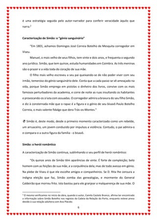 6
é uma estratégia seguida pelo autor-narrador para conferir veracidade àquilo que
narra.2
Caracterização de Simão: o “génio sanguinário”
“Em 1801, achamos Domingos José Correia Botelho de Mesquita corregedor em
Viseu.
Manuel, o mais velho de seus filhos, tem vinte e dois anos, e frequenta o segundo
ano jurídico. Simão, que tem quinze, estuda humanidades em Coimbra. As três meninas
são o prazer e a vida toda do coração de sua mãe.
O filho mais velho escreveu a seu pai queixando-se de não poder viver com seu
irmão, temeroso do génio sanguinário dele. Conta que a cada passo se vê ameaçado na
vida, porque Simão emprega em pistolas o dinheiro dos livros, convive com os mais
famosos perturbadores da academia, e corre de noite as ruas insultando os habitantes
e provocando-os à luta com assuadas. O corregedor admira a bravura do seu filho Simão,
e diz à consternada mãe que o rapaz é a figura e o génio de seu bisavô Paulo Botelho
Correia, o mais valente fidalgo que dera Trás-os-Montes.”
 Simão é, deste modo, desde o primeiro momento caracterizado como um rebelde,
um arruaceiro, um jovem conduzido por impulsos e violência. Contudo, o pai admira-o
e compara-o a outra figura da família - o bisavô.
Simão: o herói romântico
A caracterização de Simão continua, sublinhando o seu perfil de herói romântico:
“Os quinze anos de Simão têm aparências de vinte. É forte de compleição; belo
homem com as feições de sua mãe, e a corpulência dela; mas de todo avesso em génio.
Na plebe de Viseu é que ele escolhe amigos e companheiros. Se D. Rita lhe censura a
indigna eleição que faz, Simão zomba das genealogias, e mormente do General
Caldeirão que morreu frito. Isto bastou para ele granjear a malquerença de sua mãe. O
2
O mesmo verificamos no início da obra, quando o autor, Camilo Castelo Branco, afirma ter encontrado
a informação sobre Simão Botelho nos registos da Cadeia da Relação do Porto, enquanto esteve preso
devido à sua relação adúltera com Ana Plácido.
 