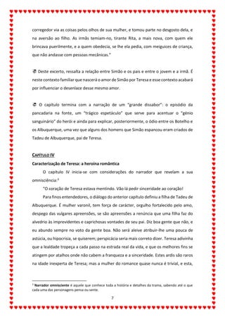 7
corregedor via as coisas pelos olhos de sua mulher, e tomou parte no desgosto dela, e
na aversão ao filho. As irmãs temiam-no, tirante Rita, a mais nova, com quem ele
brincava puerilmente, e a quem obedecia, se lhe ela pedia, com meiguices de criança,
que não andasse com pessoas mecânicas.”
 Deste excerto, ressalta a relação entre Simão e os pais e entre o jovem e a irmã. É
neste contexto familiar que nascerá o amor de Simão por Teresa e esse contexto acabará
por influenciar o desenlace desse mesmo amor.
 O capítulo termina com a narração de um “grande dissabor”: o episódio da
pancadaria na fonte, um “trágico espetáculo” que serve para acentuar o “génio
sanguinário” do herói e ainda para explicar, posteriormente, o ódio entre os Botelho e
os Albuquerque, uma vez que alguns dos homens que Simão espancou eram criados de
Tadeu de Albuquerque, pai de Teresa.
CAPÍTULO IV
Caracterização de Teresa: a heroína romântica
O capítulo IV inicia-se com considerações do narrador que revelam a sua
omnisciência:3
“O coração de Teresa estava mentindo. Vão lá pedir sinceridade ao coração!
Para finos entendedores, o diálogo do anterior capítulo definiu a filha de Tadeu de
Albuquerque. É mulher varonil, tem força de carácter, orgulho fortalecido pelo amo,
despego das vulgares apreensões, se são apreensões a renúncia que uma filha faz do
alvedrio às imprevidentes e caprichosas vontades de seu pai. Diz boa gente que não, e
eu abundo sempre no voto da gente boa. Não será aleive atribuir-lhe uma pouca de
astúcia, ou hipocrisia, se quiserem; perspicácia seria mais correto dizer. Teresa adivinha
que a lealdade tropeça a cada passo na estrada real da vida, e que os melhores fins se
atingem por atalhos onde não cabem a franqueza e a sinceridade. Estes ardis são raros
na idade inexperta de Teresa; mas a mulher do romance quase nunca é trivial, e esta,
3
Narrador omnisciente é aquele que conhece toda a história e detalhes da trama, sabendo até o que
cada uma das personagens pensa ou sente.
 