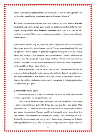 8
de que rezam os meus apontamentos, era distintíssima. A mim me basta, para crer em
sua distinção, a celebridade que ela veio a ganhar à conta da desgraça.”
 O narrador claramente sabe o vai no coração de Teresa e conta-o ao leitor (narrador
omnisciente), ao mesmo tempo que a caracteriza psicologicamente e de forma muito
elogiosa, configurando o perfil da heroína romântica: Teresa tem “força de carácter”,
orgulho e perspicácia. Mas, como o narrador anuncia, cairá em desgraça, como heroína
romântica que é.
 No capítulo anterior (Cap. III), depois de revelar a seu primo Baltasar Coutinho que
não o ama e que por isso não pode casar com ele, Teresa é ameaçada pelo pai de ir para
um convento. Porém, acaba por prometer “julgar-se morta para todos os homens,
menos para seu pai”. É precisamente a essa promessa que o narrador alude quando
menciona que “O coração de Teresa estava mentindo. Vão lá pedir sinceridade ao
coração!”. Isto revela a perspicácia de Teresa ao mentir ao pai para evitar consequências
menos agradáveis. Devido a esta atitude, ...
“Parecia bonançoso o céu de Teresa. Seu pai não falava em claustro nem em
casamento. Baltasar Coutinho voltara ao seu solar de Castro Daire. A tranquila menina
dava semanalmente estas boas-novas a Simão, que, aliando às venturas do coração as
riquezas do espírito, estudava incessantemente, e desvelava as noites arquitetando o
seu edifício de futura glória.”
O conflito entre Teresa e o pai
A bonança termina, contudo, num domingo de junho de 1803. Nessa manhã,
Teresa é surpreendida por estas palavras do pai:
“- Vais hoje dar a mão de esposa a teu primo Baltasar, minha filha. É preciso que
te deixes cegamente levar pela mão de teu pai. Logo que deres este passo difícil,
conhecerás que a tua felicidade é daquelas que precisam de ser impostas pela violência.
Mas repara, minha querida filha, que a violência de um pai é sempre amor. Amor tem
sido a minha condescendência e brandura para contigo. Outro teria subjugado a tua
desobediência com maus tratos, com os rigores do convento, e talvez com o desfalque
do teu grande património. Eu, não. Esperei que o tempo de aclarasse o juízo, e felicito-
 