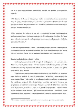 9
me de te julgar desassombrada do diabólico prestígio que acordou o teu inocente
coração.”
 O discurso de Tadeu de Albuquerque mostra bem como funcionava a sociedade
naquela época, uma sociedade regida pela violência, pela submissão total da mulher ao
pai e/ou ao marido. E é precisamente essa sociedade que Camilo critica e contra a qual
Simão e Teresa se manifestam.
 Na sequência das palavras de seu pai, a resposta de Teresa é elucidativa dessa
posição que denota um desejo de mudança e de afirmação da sua liberdade: “[...] Meu
pai... [...] mate-me; mas não me force a casar com meu primo. É escusada a violência,
porque eu não caso!...”
 Neste diálogo entre Teresa e o pai, Tadeu de Albuquerque, é visível o indício de que
o amor entre Simão e Teresa está condenado, que é um amor de perdição, pois Teresa
fala em “sacrifício”, ódio e “morte”, palavras com uma forte conotação ominosa.4
Caracterização de Simão: rebeldia e paixão
Neste capítulo, assistimos ainda à reação de Simão perante este acontecimento.
Ao saber, por carta, do sucedido e inclusive das ameaças de Baltasar, Simão, que tinha
sofrido uma mudança espantosa em virtude do amor, assume de novo o seu “génio
sanguinário”, a sua rebeldia:
“O académico, chegando ao período das ameaças, já não tinha clara luz nos olhos
para decifrar o restante da carta. Tremia sezões, e as artérias frontais arfavam-lhe
entumecidas. Não era sobressalto do coração apaixonado: era a índole arrogante que
lhe escaldava o sangue. Ir dali a Castro Daire e apunhalar o primo de Teresa na sua
própria casa, foi o primeiro conselho que lhe segredou a fúria do ódio. Neste propósito
saiu, alugou cavalo, e recolheu a vestir-se de jornada. Já preparado, a cada minuto de
espera assomava-se em frenesis. [...] «E tudo há de acabar assim? - pensava ele, com a
face entre as mãos, encostado à sua banca de estudo. - Ainda há pouco eu era tão feliz!...
4
Ominoso: que anuncia ou traz mau agouro, desventura, infelicidade; agourento, funesto, nefasto.
 