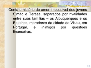 10
Conta a história do amor impossível dos jovens
Simão e Teresa, separados por rivalidades
entre suas famílias – os Albuquerques e os
Botelhos, moradores da cidade de Viseu, em
Portugal, e inimigos por questões
financeiras.
 