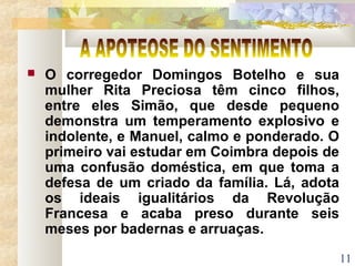 11
 O corregedor Domingos Botelho e sua
mulher Rita Preciosa têm cinco filhos,
entre eles Simão, que desde pequeno
demonstra um temperamento explosivo e
indolente, e Manuel, calmo e ponderado. O
primeiro vai estudar em Coimbra depois de
uma confusão doméstica, em que toma a
defesa de um criado da família. Lá, adota
os ideais igualitários da Revolução
Francesa e acaba preso durante seis
meses por badernas e arruaças.
 