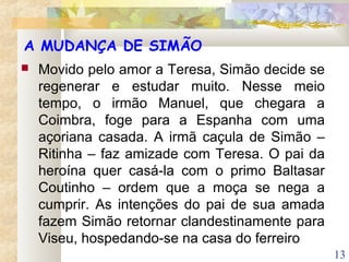 13
A MUDANÇA DE SIMÃO
 Movido pelo amor a Teresa, Simão decide se
regenerar e estudar muito. Nesse meio
tempo, o irmão Manuel, que chegara a
Coimbra, foge para a Espanha com uma
açoriana casada. A irmã caçula de Simão –
Ritinha – faz amizade com Teresa. O pai da
heroína quer casá-la com o primo Baltasar
Coutinho – ordem que a moça se nega a
cumprir. As intenções do pai de sua amada
fazem Simão retornar clandestinamente para
Viseu, hospedando-se na casa do ferreiro
 