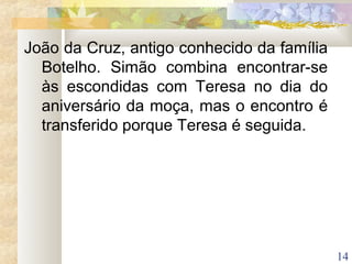 14
João da Cruz, antigo conhecido da família
Botelho. Simão combina encontrar-se
às escondidas com Teresa no dia do
aniversário da moça, mas o encontro é
transferido porque Teresa é seguida.
 