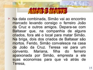 15
 Na data combinada, Simão vai ao encontro
marcado levando consigo o ferreiro João
da Cruz e outros amigos. Depara-se com
Baltasar que, na companhia de alguns
criados, fora até o local para matar Simão.
Na briga, dois dos criados de Baltasar são
mortos. Ferido, Simão convalesce na casa
de João da Cruz. Teresa vai para um
convento. Mariana, filha do ferreiro
apaixonada por Simão, empresta a ele
suas economias para que vá atrás de
Teresa,
 