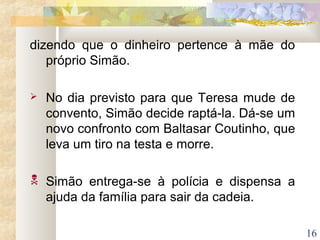 16
dizendo que o dinheiro pertence à mãe do
próprio Simão.
 No dia previsto para que Teresa mude de
convento, Simão decide raptá-la. Dá-se um
novo confronto com Baltasar Coutinho, que
leva um tiro na testa e morre.
 Simão entrega-se à polícia e dispensa a
ajuda da família para sair da cadeia.
 