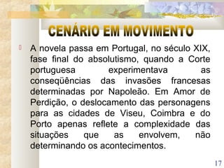 17
 A novela passa em Portugal, no século XIX,
fase final do absolutismo, quando a Corte
portuguesa experimentava as
conseqüências das invasões francesas
determinadas por Napoleão. Em Amor de
Perdição, o deslocamento das personagens
para as cidades de Viseu, Coimbra e do
Porto apenas reflete a complexidade das
situações que as envolvem, não
determinando os acontecimentos.
 