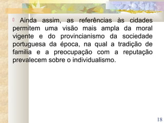 18
 Ainda assim, as referências às cidades
permitem uma visão mais ampla da moral
vigente e do provincianismo da sociedade
portuguesa da época, na qual a tradição de
familia e a preocupação com a reputação
prevalecem sobre o individualismo.
 